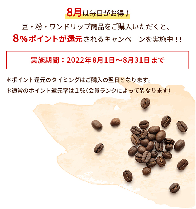 8月は毎日がお得♪豆・粉・ワンドリップ商品をご購入いただくと、８％ポイントが還元されるキャンペーンを実施中！！　実施期間：2022年8月1日～8月31日まで　＊ポイント還元のタイミングはご購入の翌日となります。 ＊通常のポイント還元率は１％（会員ランクによって異なります）