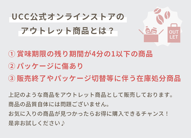 UCC公式オンラインストアのアウトレット商品とは？①賞味期限の残り期間が4分の1以下の商品 ②パッケージに傷あり ③販売終了やパッケージ切替等に伴う在庫処分商品 上記のような商品をアウトレット商品として販売しております。商品の品質自体には問題ございません。お気に入りの商品が見つかったらお得に購入できるチャンス！是非お試しください♪