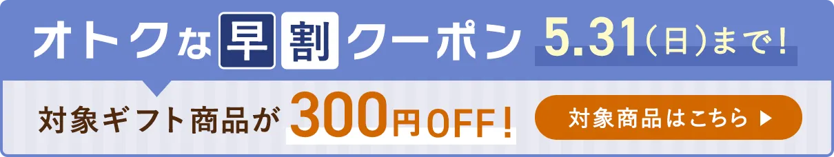 オトクな早割クーポン 対象ギフト商品が300円OFF！ 5.31（日）まで！対象商品はこちら