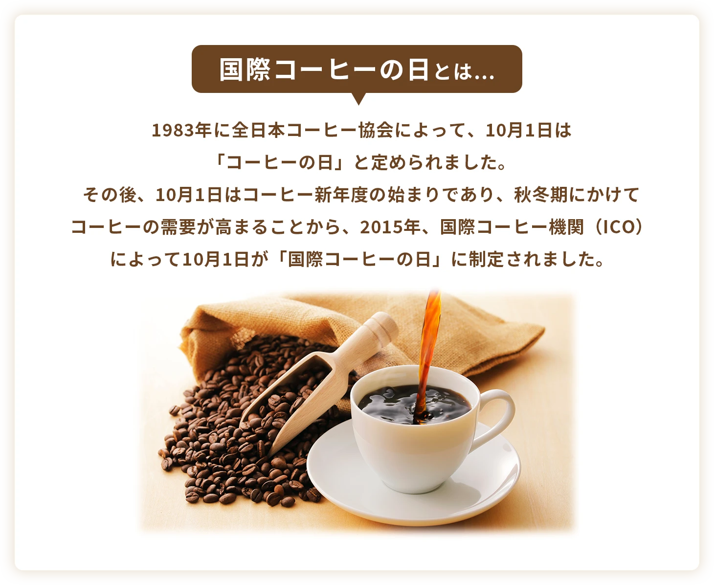 国際コーヒーの日とは…　1983年に全日本コーヒー協会によって、10月1日は「コーヒーの日」と定められました。その後、10月1日はコーヒー新年度の始まりであり、秋冬期にかけてコーヒーの需要が高まることから、2015年、国際コーヒー機関（ICO）によって10月1日が「国際コーヒーの日」に制定されました。